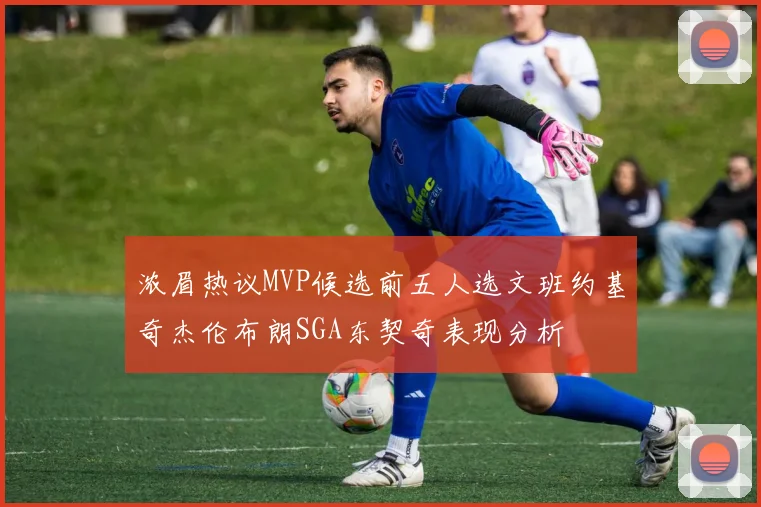 浓眉热议MVP候选前五人选文班约基奇杰伦布朗SGA东契奇表现分析