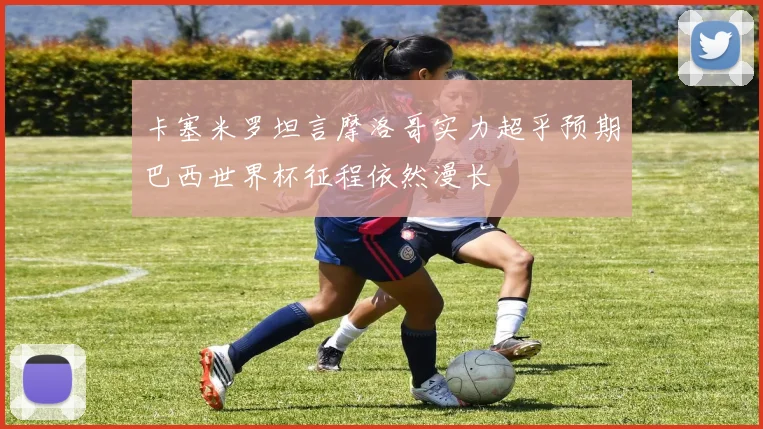 卡塞米罗坦言摩洛哥实力超乎预期巴西世界杯征程依然漫长