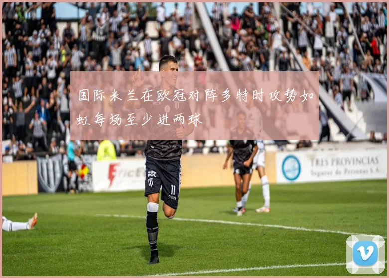 国际米兰在欧冠对阵多特时攻势如虹每场至少进两球