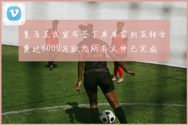 皇马正式宣布签下库库雷利亚转会费达6000万欧元所有文件已完成