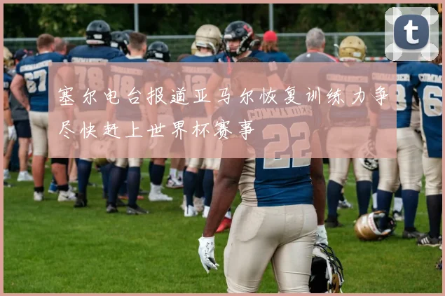 塞尔电台报道亚马尔恢复训练力争尽快赶上世界杯赛事