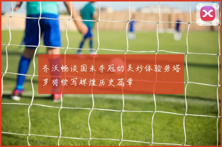 齐沃畅谈国米夺冠的美妙体验劳塔罗将续写辉煌历史篇章