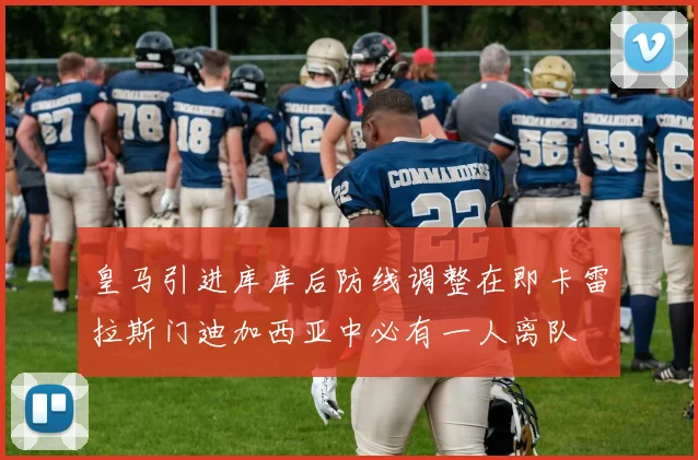 皇马引进库库后防线调整在即卡雷拉斯门迪加西亚中必有一人离队