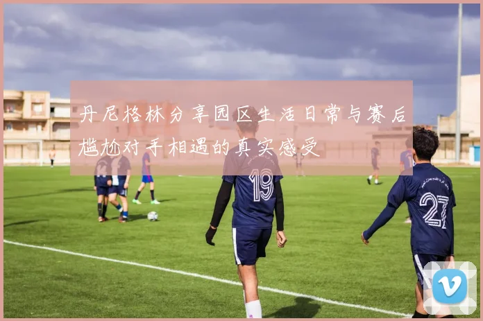 丹尼格林分享园区生活日常与赛后尴尬对手相遇的真实感受