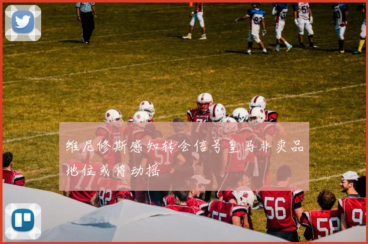 维尼修斯感知转会信号皇马非卖品地位或将动摇