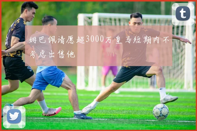 姆巴佩请愿超3000万皇马短期内不考虑出售他