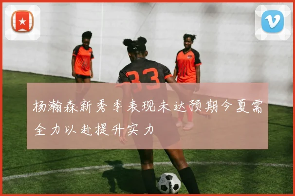 杨瀚森新秀季表现未达预期今夏需全力以赴提升实力