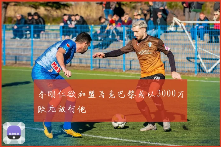 李刚仁欲加盟马竞巴黎或以3000万欧元放行他