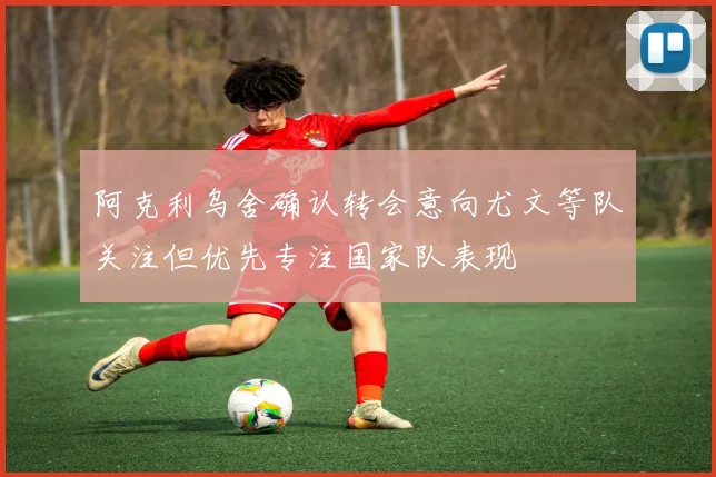 阿克利乌舍确认转会意向尤文等队关注但优先专注国家队表现