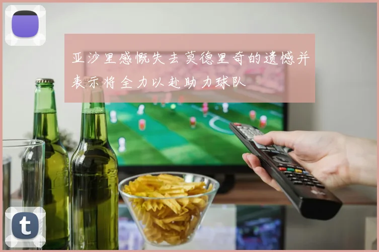 亚沙里感慨失去莫德里奇的遗憾并表示将全力以赴助力球队
