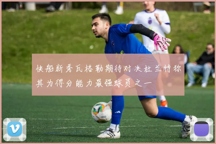 快船新秀瓦格勒期待对决杜兰特称其为得分能力最强球员之一