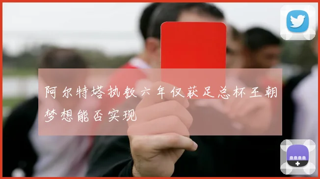 阿尔特塔执教六年仅获足总杯王朝梦想能否实现