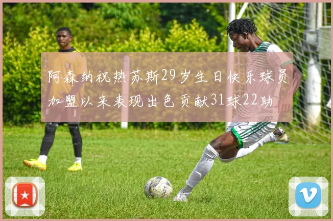 阿森纳祝热苏斯29岁生日快乐球员加盟以来表现出色贡献31球22助
