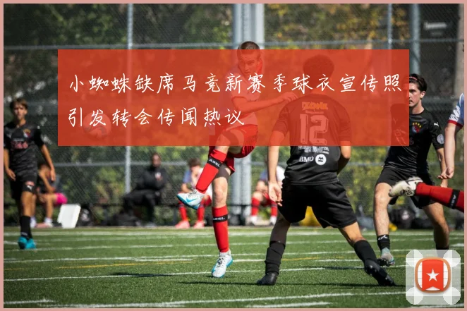 小蜘蛛缺席马竞新赛季球衣宣传照引发转会传闻热议