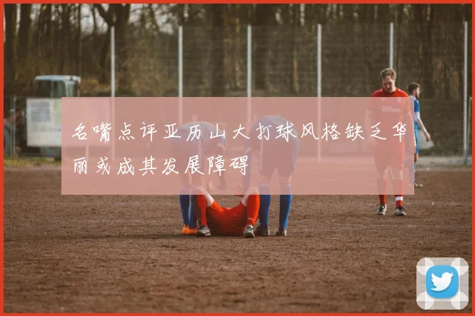 名嘴点评亚历山大打球风格缺乏华丽或成其发展障碍