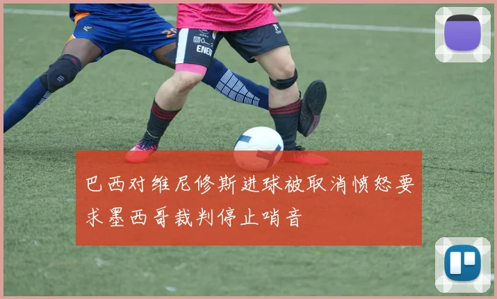 巴西对维尼修斯进球被取消愤怒要求墨西哥裁判停止哨音