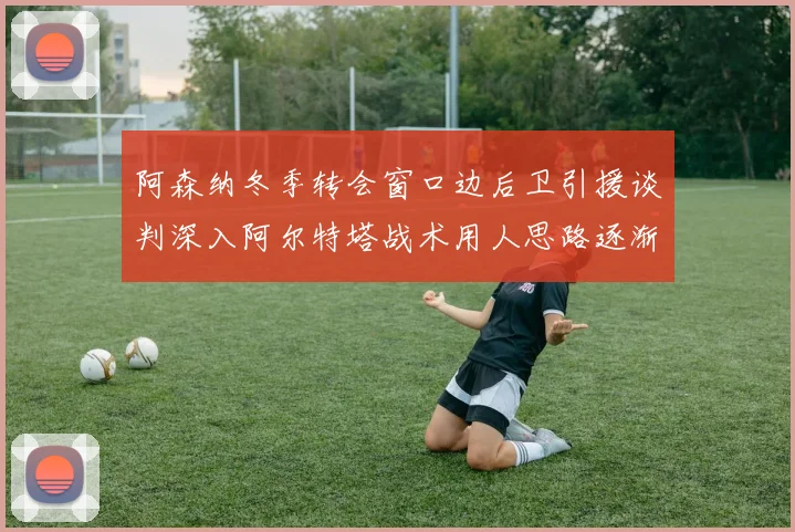 阿森纳冬季转会窗口边后卫引援谈判深入阿尔特塔战术用人思路逐渐浮出水面