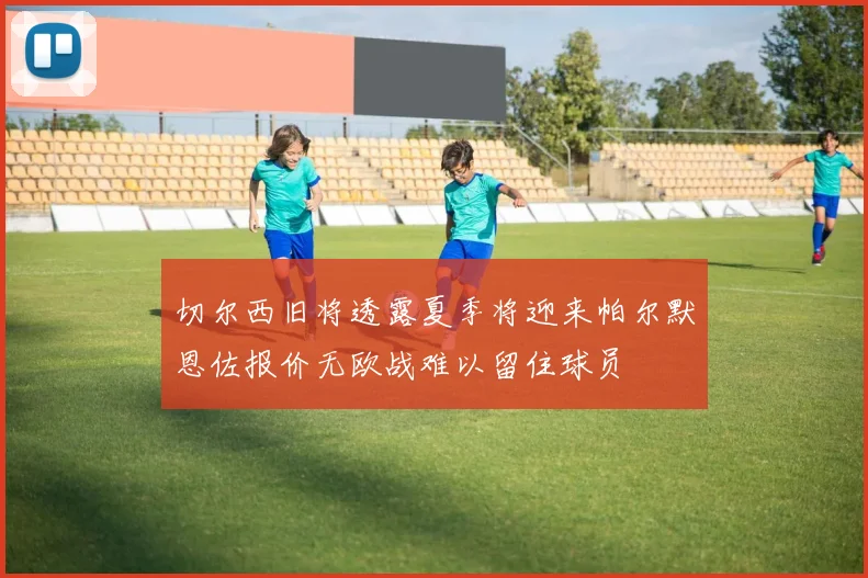 切尔西旧将透露夏季将迎来帕尔默恩佐报价无欧战难以留住球员