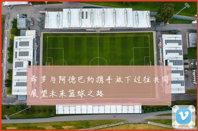 希罗与阿德巴约携手放下过往共同展望未来篮球之路