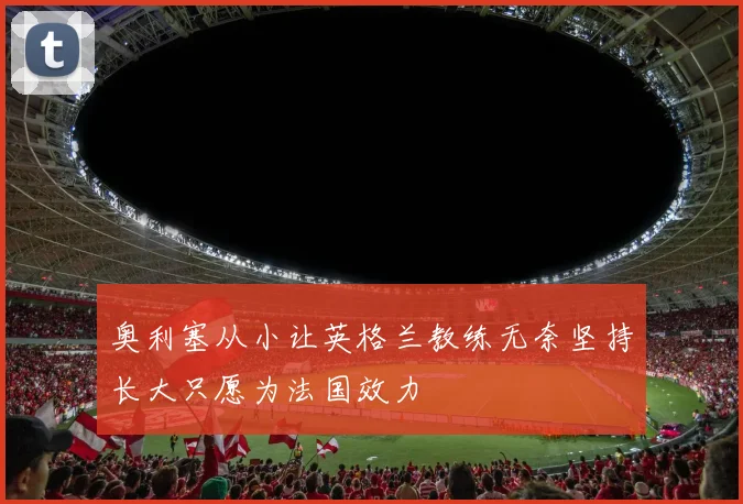 奥利塞从小让英格兰教练无奈坚持长大只愿为法国效力