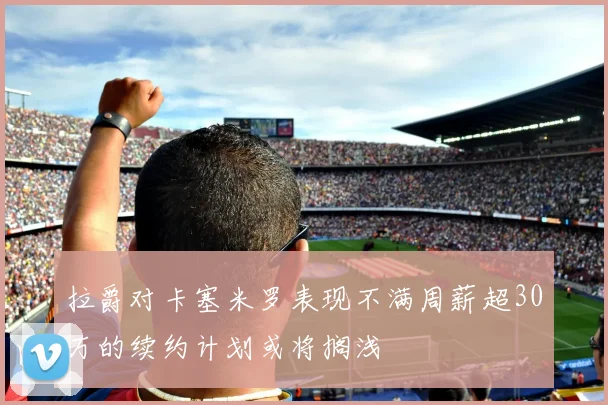 拉爵对卡塞米罗表现不满周薪超30万的续约计划或将搁浅
