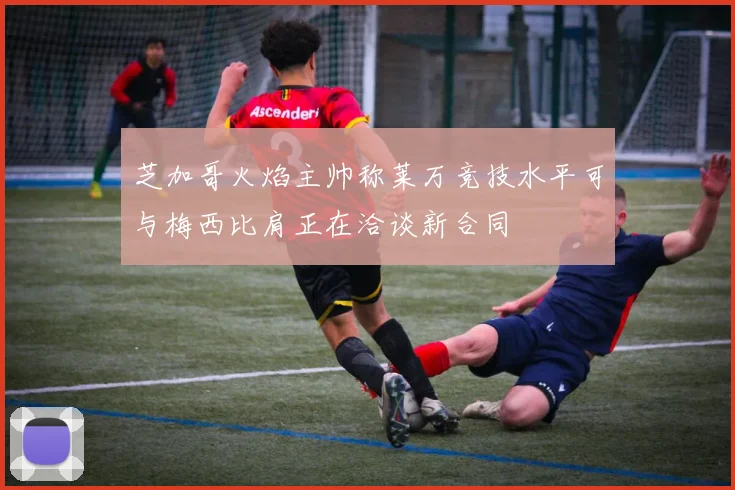 芝加哥火焰主帅称莱万竞技水平可与梅西比肩正在洽谈新合同