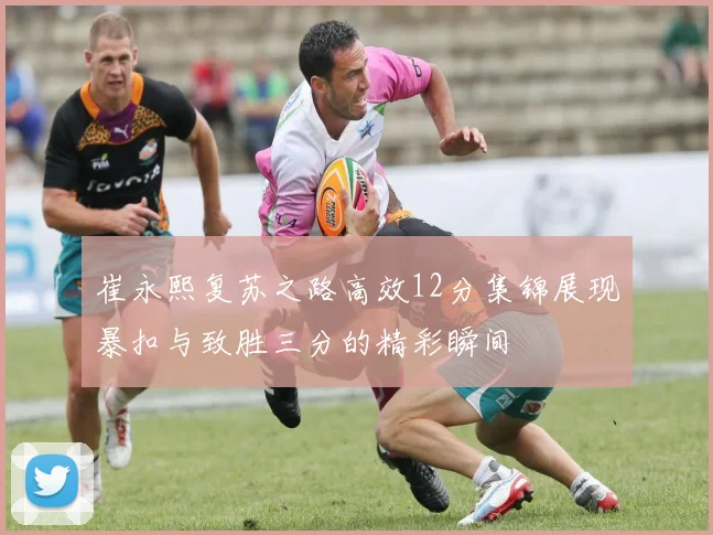 崔永熙复苏之路高效12分集锦展现暴扣与致胜三分的精彩瞬间