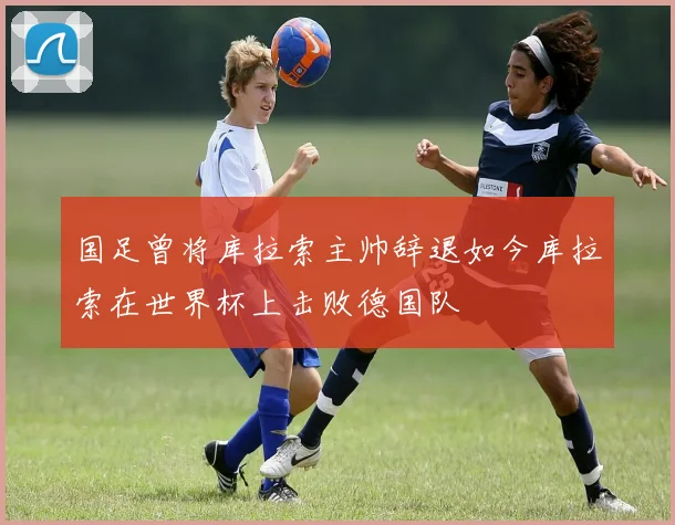 国足曾将库拉索主帅辞退如今库拉索在世界杯上击败德国队