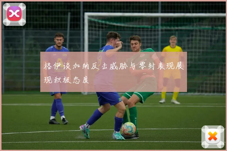 格伊谈加纳反击威胁与零封表现展现积极态度