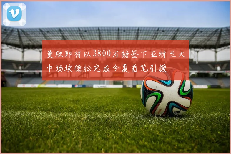 曼联即将以3800万镑签下亚特兰大中场埃德松完成今夏首笔引援