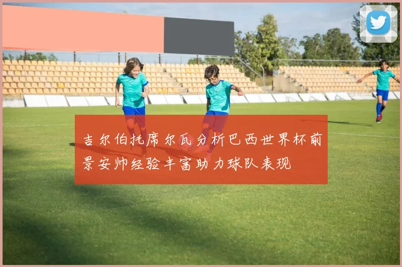 吉尔伯托席尔瓦分析巴西世界杯前景安帅经验丰富助力球队表现