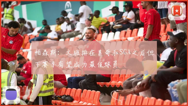 帕森斯：文班排在基奇和SGA之后但下赛季有望成为最佳球员