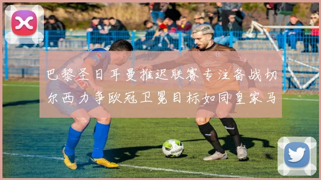 巴黎圣日耳曼推迟联赛专注备战切尔西力争欧冠卫冕目标如同皇家马德里