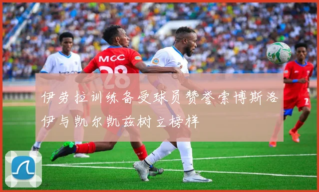 伊劳拉训练备受球员赞誉索博斯洛伊与凯尔凯兹树立榜样