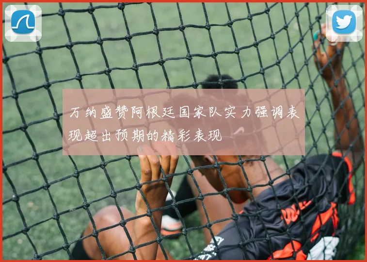 万纳盛赞阿根廷国家队实力强调表现超出预期的精彩表现